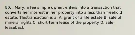 80. . Mary, a fee simple owner, enters into a transaction that converts her interest in her property into a less-than-freehold estate. Thistransaction is a: A. grant of a life estate B. sale of mineral rights C. short-term lease of the property D. sale-leaseback