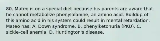 80. Mateo is on a special diet because his parents are aware that he cannot metabolize phenylalanine, an amino acid. Buildup of this amino acid in his system could result in mental retardation. Mateo has: A. Down syndrome. B. phenylketonuria (PKU). C. sickle-cell anemia. D. Huntington's disease.