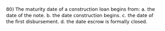 80) The maturity date of a construction loan begins from: a. the date of the note. b. the date construction begins. c. the date of the first disbursement. d. the date escrow is formally closed.