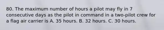 80. The maximum number of hours a pilot may fly in 7 consecutive days as the pilot in command in a two-pilot crew for a flag air carrier is A. 35 hours. B. 32 hours. C. 30 hours.