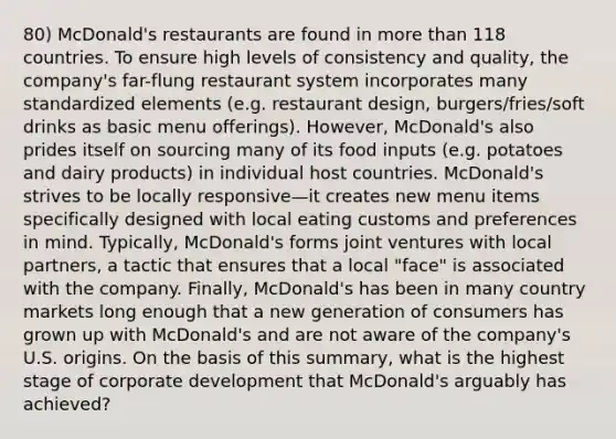 80) McDonald's restaurants are found in <a href='https://www.questionai.com/knowledge/keWHlEPx42-more-than' class='anchor-knowledge'>more than</a> 118 countries. To ensure high levels of consistency and quality, the company's far-flung restaurant system incorporates many standardized elements (e.g. restaurant design, burgers/fries/soft drinks as basic menu offerings). However, McDonald's also prides itself on sourcing many of its food inputs (e.g. potatoes and dairy products) in individual host countries. McDonald's strives to be locally responsive—it creates new menu items specifically designed with local eating customs and preferences in mind. Typically, McDonald's forms joint ventures with local partners, a tactic that ensures that a local "face" is associated with the company. Finally, McDonald's has been in many country markets long enough that a new generation of consumers has grown up with McDonald's and are not aware of the company's U.S. origins. On the basis of this summary, what is the highest stage of corporate development that McDonald's arguably has achieved?