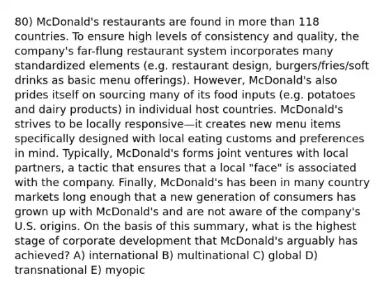 80) McDonald's restaurants are found in more than 118 countries. To ensure high levels of consistency and quality, the company's far-flung restaurant system incorporates many standardized elements (e.g. restaurant design, burgers/fries/soft drinks as basic menu offerings). However, McDonald's also prides itself on sourcing many of its food inputs (e.g. potatoes and dairy products) in individual host countries. McDonald's strives to be locally responsive—it creates new menu items specifically designed with local eating customs and preferences in mind. Typically, McDonald's forms joint ventures with local partners, a tactic that ensures that a local "face" is associated with the company. Finally, McDonald's has been in many country markets long enough that a new generation of consumers has grown up with McDonald's and are not aware of the company's U.S. origins. On the basis of this summary, what is the highest stage of corporate development that McDonald's arguably has achieved? A) international B) multinational C) global D) transnational E) myopic