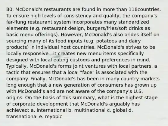 80. McDonald's restaurants are found in more than 118countries. To ensure high levels of consistency and quality, the company's far-flung restaurant system incorporates many standardized elements (e.g. restaurant design, burgers/fries/soft drinks as basic menu offerings). However, McDonald's also prides itself on sourcing many of its food inputs (e.g. potatoes and dairy products) in individual host countries. McDonald's strives to be locally responsive—it creates new menu items specifically designed with local eating customs and preferences in mind. Typically, McDonald's forms joint ventures with local partners, a tactic that ensures that a local "face" is associated with the company. Finally, McDonald's has been in many country markets long enough that a new generation of consumers has grown up with McDonald's and are not aware of the company's U.S. origins. On the basis of this summary, what is the highest stage of corporate development that McDonald's arguably has achieved: a. international b. multinational c. global d. transnational e. myopic