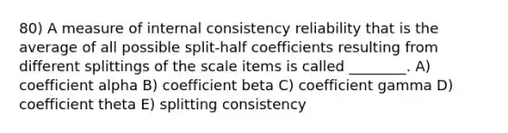 80) A measure of internal consistency reliability that is the average of all possible split-half coefficients resulting from different splittings of the scale items is called ________. A) coefficient alpha B) coefficient beta C) coefficient gamma D) coefficient theta E) splitting consistency