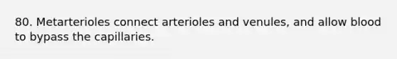 80. Metarterioles connect arterioles and venules, and allow blood to bypass the capillaries.