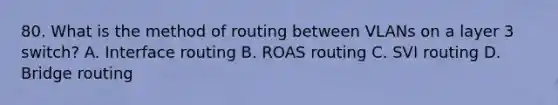 80. What is the method of routing between VLANs on a layer 3 switch? A. Interface routing B. ROAS routing C. SVI routing D. Bridge routing