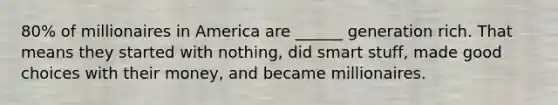 80% of millionaires in America are ______ generation rich. That means they started with nothing, did smart stuff, made good choices with their money, and became millionaires.