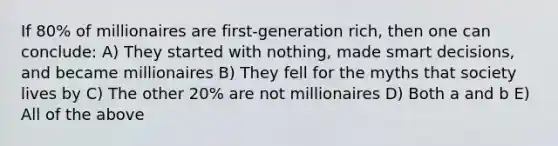 If 80% of millionaires are first-generation rich, then one can conclude: A) They started with nothing, made smart decisions, and became millionaires B) They fell for the myths that society lives by C) The other 20% are not millionaires D) Both a and b E) All of the above