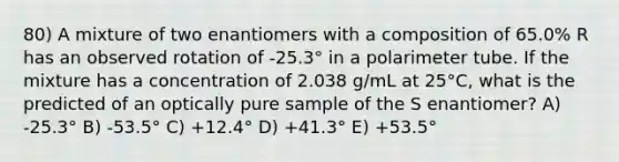 80) A mixture of two enantiomers with a composition of 65.0% R has an observed rotation of -25.3° in a polarimeter tube. If the mixture has a concentration of 2.038 g/mL at 25°C, what is the predicted of an optically pure sample of the S enantiomer? A) -25.3° B) -53.5° C) +12.4° D) +41.3° E) +53.5°