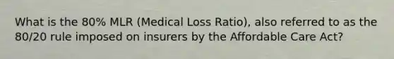 What is the 80% MLR (Medical Loss Ratio), also referred to as the 80/20 rule imposed on insurers by the Affordable Care Act?