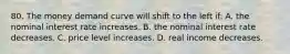 80. The money demand curve will shift to the left if: A. the nominal interest rate increases. B. the nominal interest rate decreases. C. price level increases. D. real income decreases.