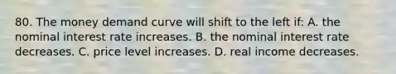 80. The money demand curve will shift to the left if: A. the nominal interest rate increases. B. the nominal interest rate decreases. C. price level increases. D. real income decreases.