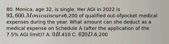 80. Monica, age 32, is single. Her AGI in 2022 is 93,600. Monica incurs6,200 of qualified out-ofpocket medical expenses during the year. What amount can she deduct as a medical expense on Schedule A (after the application of the 7.5% AGI limit)? A. 0 B.410 C. 620 D.6,200