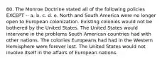 80. The Monroe Doctrine stated all of the following policies EXCEPT -- a. b. c. d. e. North and South America were no longer open to European colonization. Existing colonies would not be bothered by the United States. The United States would intervene in the problems South American countries had with other nations. The colonies Europeans had had in the Western Hemisphere were forever lost. The United States would not involve itself in the affairs of European nations.