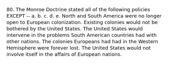 80. The Monroe Doctrine stated all of the following policies EXCEPT -- a. b. c. d. e. North and South America were no longer open to European colonization. Existing colonies would not be bothered by the United States. The United States would intervene in the problems South American countries had with other nations. The colonies Europeans had had in the Western Hemisphere were forever lost. The United States would not involve itself in the affairs of European nations.