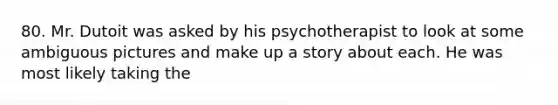 80. Mr. Dutoit was asked by his psychotherapist to look at some ambiguous pictures and make up a story about each. He was most likely taking the