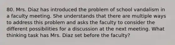 80. Mrs. Diaz has introduced the problem of school vandalism in a faculty meeting. She understands that there are multiple ways to address this problem and asks the faculty to consider the different possibilities for a discussion at the next meeting. What thinking task has Mrs. Diaz set before the faculty?