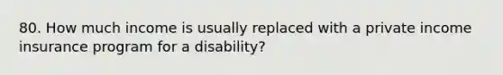 80. How much income is usually replaced with a private income insurance program for a disability?