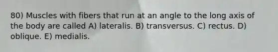 80) Muscles with fibers that run at an angle to the long axis of the body are called A) lateralis. B) transversus. C) rectus. D) oblique. E) medialis.