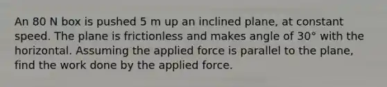 An 80 N box is pushed 5 m up an inclined plane, at constant speed. The plane is frictionless and makes angle of 30° with the horizontal. Assuming the applied force is parallel to the plane, find the work done by the applied force.