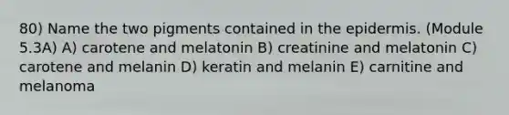 80) Name the two pigments contained in <a href='https://www.questionai.com/knowledge/kBFgQMpq6s-the-epidermis' class='anchor-knowledge'>the epidermis</a>. (Module 5.3A) A) carotene and melatonin B) creatinine and melatonin C) carotene and melanin D) keratin and melanin E) carnitine and melanoma