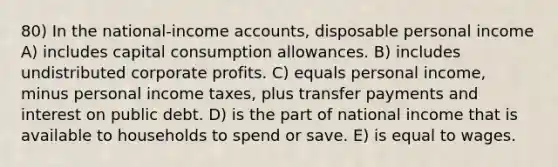 80) In the national-income accounts, disposable personal income A) includes capital consumption allowances. B) includes undistributed corporate profits. C) equals personal income, minus personal income taxes, plus transfer payments and interest on public debt. D) is the part of national income that is available to households to spend or save. E) is equal to wages.