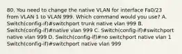 80. You need to change the native VLAN for interface Fa0/23 from VLAN 1 to VLAN 999. Which command would you use? A. Switch(config-if)#switchport trunk native vlan 999 B. Switch(config-if)#native vlan 999 C. Switch(config-if)#switchport native vlan 999 D. Switch(config-if)#no switchport native vlan 1 Switch(config-if)#switchport native vlan 999