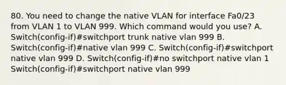 80. You need to change the native VLAN for interface Fa0/23 from VLAN 1 to VLAN 999. Which command would you use? A. Switch(config-if)#switchport trunk native vlan 999 B. Switch(config-if)#native vlan 999 C. Switch(config-if)#switchport native vlan 999 D. Switch(config-if)#no switchport native vlan 1 Switch(config-if)#switchport native vlan 999