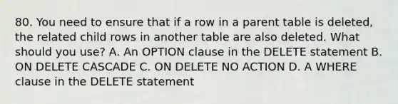 80. You need to ensure that if a row in a parent table is deleted, the related child rows in another table are also deleted. What should you use? A. An OPTION clause in the DELETE statement B. ON DELETE CASCADE C. ON DELETE NO ACTION D. A WHERE clause in the DELETE statement