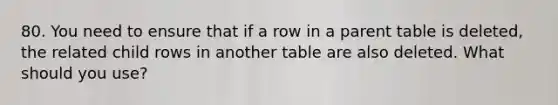 80. You need to ensure that if a row in a parent table is deleted, the related child rows in another table are also deleted. What should you use?