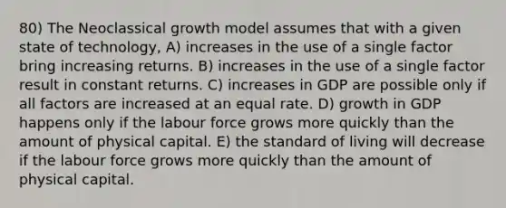 80) The Neoclassical growth model assumes that with a given state of technology, A) increases in the use of a single factor bring increasing returns. B) increases in the use of a single factor result in constant returns. C) increases in GDP are possible only if all factors are increased at an equal rate. D) growth in GDP happens only if the labour force grows more quickly than the amount of physical capital. E) the standard of living will decrease if the labour force grows more quickly than the amount of physical capital.