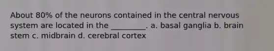 About 80% of the neurons contained in the central nervous system are located in the _________. a. basal ganglia b. brain stem c. midbrain d. cerebral cortex