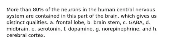 <a href='https://www.questionai.com/knowledge/keWHlEPx42-more-than' class='anchor-knowledge'>more than</a> 80% of the neurons in the <a href='https://www.questionai.com/knowledge/kQCJvi1VNZ-human-central-nervous-system' class='anchor-knowledge'>human central nervous system</a> are contained in this part of <a href='https://www.questionai.com/knowledge/kLMtJeqKp6-the-brain' class='anchor-knowledge'>the brain</a>, which gives us distinct qualities. a. frontal lobe, b. brain stem, c. GABA, d. midbrain, e. serotonin, f. dopamine, g. norepinephrine, and h. cerebral cortex.