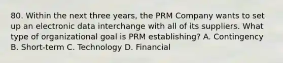 80. Within the next three years, the PRM Company wants to set up an electronic data interchange with all of its suppliers. What type of organizational goal is PRM establishing? A. Contingency B. Short-term C. Technology D. Financial