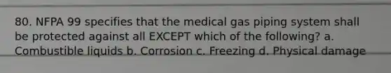 80. NFPA 99 specifies that the medical gas piping system shall be protected against all EXCEPT which of the following? a. Combustible liquids b. Corrosion c. Freezing d. Physical damage