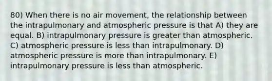 80) When there is no air movement, the relationship between the intrapulmonary and atmospheric pressure is that A) they are equal. B) intrapulmonary pressure is greater than atmospheric. C) atmospheric pressure is less than intrapulmonary. D) atmospheric pressure is more than intrapulmonary. E) intrapulmonary pressure is less than atmospheric.