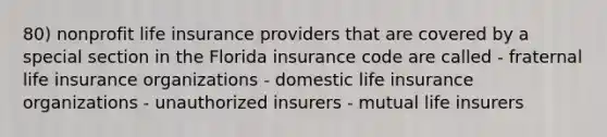 80) nonprofit life insurance providers that are covered by a special section in the Florida insurance code are called - fraternal life insurance organizations - domestic life insurance organizations - unauthorized insurers - mutual life insurers