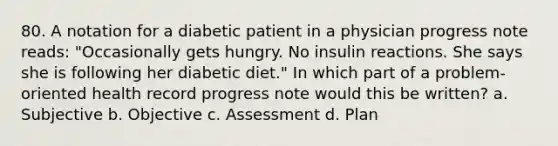 80. A notation for a diabetic patient in a physician progress note reads: "Occasionally gets hungry. No insulin reactions. She says she is following her diabetic diet." In which part of a problem-oriented health record progress note would this be written? a. Subjective b. Objective c. Assessment d. Plan