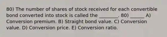 80) The number of shares of stock received for each convertible bond converted into stock is called the ________. 80) ______ A) Conversion premium. B) Straight bond value. C) Conversion value. D) Conversion price. E) Conversion ratio.