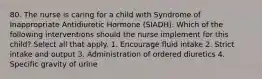 80. The nurse is caring for a child with Syndrome of Inappropriate Antidiuretic Hormone (SIADH). Which of the following interventions should the nurse implement for this child? Select all that apply. 1. Encourage fluid intake 2. Strict intake and output 3. Administration of ordered diuretics 4. Specific gravity of urine