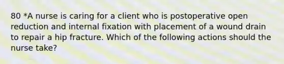 80 *A nurse is caring for a client who is postoperative open reduction and internal fixation with placement of a wound drain to repair a hip fracture. Which of the following actions should the nurse take?