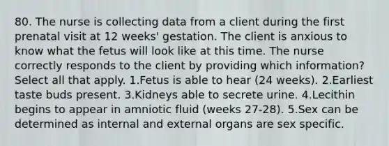 80. The nurse is collecting data from a client during the first prenatal visit at 12 weeks' gestation. The client is anxious to know what the fetus will look like at this time. The nurse correctly responds to the client by providing which information? Select all that apply. 1.Fetus is able to hear (24 weeks). 2.Earliest taste buds present. 3.Kidneys able to secrete urine. 4.Lecithin begins to appear in amniotic fluid (weeks 27-28). 5.Sex can be determined as internal and external organs are sex specific.