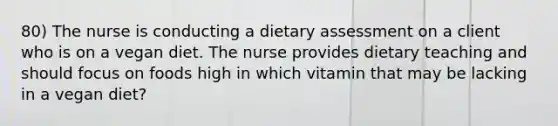 80) The nurse is conducting a dietary assessment on a client who is on a vegan diet. The nurse provides dietary teaching and should focus on foods high in which vitamin that may be lacking in a vegan diet?