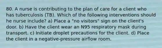 80. A nurse is contributing to the plan of care for a client who has tuberculosis (TB). Which of the following interventions should he nurse include? a) Place a "no visitors" sign on the client's door. b) Have the client wear an N95 respiratory mask during transport. c) Initiate droplet precautions for the client. d) Place the client in a negative-pressure airflow room.