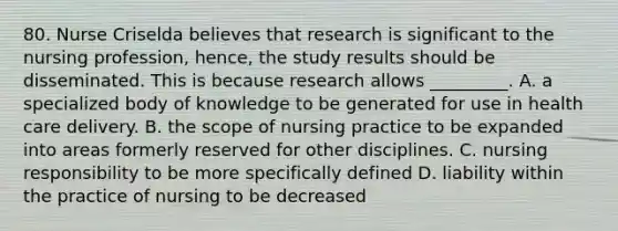 80. Nurse Criselda believes that research is significant to the nursing profession, hence, the study results should be disseminated. This is because research allows _________. A. a specialized body of knowledge to be generated for use in health care delivery. B. the scope of nursing practice to be expanded into areas formerly reserved for other disciplines. C. nursing responsibility to be more specifically defined D. liability within the practice of nursing to be decreased