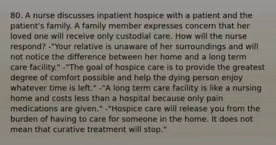 80. A nurse discusses inpatient hospice with a patient and the patient's family. A family member expresses concern that her loved one will receive only custodial care. How will the nurse respond? -"Your relative is unaware of her surroundings and will not notice the difference between her home and a long term care facility." -"The goal of hospice care is to provide the greatest degree of comfort possible and help the dying person enjoy whatever time is left." -"A long term care facility is like a nursing home and costs less than a hospital because only pain medications are given." -"Hospice care will release you from the burden of having to care for someone in the home. It does not mean that curative treatment will stop."