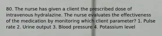 80. The nurse has given a client the prescribed dose of intravenous hydralazine. The nurse evaluates the effectiveness of the medication by monitoring which client parameter? 1. Pulse rate 2. Urine output 3. Blood pressure 4. Potassium level