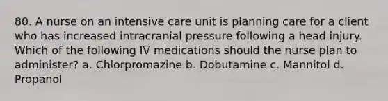 80. A nurse on an intensive care unit is planning care for a client who has increased intracranial pressure following a head injury. Which of the following IV medications should the nurse plan to administer? a. Chlorpromazine b. Dobutamine c. Mannitol d. Propanol