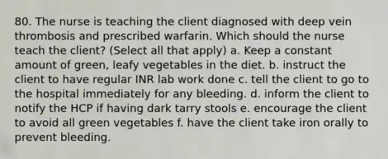 80. The nurse is teaching the client diagnosed with deep vein thrombosis and prescribed warfarin. Which should the nurse teach the client? (Select all that apply) a. Keep a constant amount of green, leafy vegetables in the diet. b. instruct the client to have regular INR lab work done c. tell the client to go to the hospital immediately for any bleeding. d. inform the client to notify the HCP if having dark tarry stools e. encourage the client to avoid all green vegetables f. have the client take iron orally to prevent bleeding.