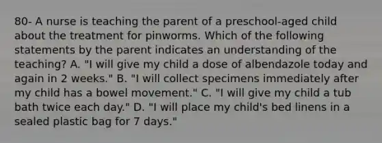 80- A nurse is teaching the parent of a preschool-aged child about the treatment for pinworms. Which of the following statements by the parent indicates an understanding of the teaching? A. "I will give my child a dose of albendazole today and again in 2 weeks." B. "I will collect specimens immediately after my child has a bowel movement." C. "I will give my child a tub bath twice each day." D. "I will place my child's bed linens in a sealed plastic bag for 7 days."